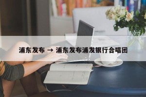 浦东发布 → 浦东发布浦发银行合唱团