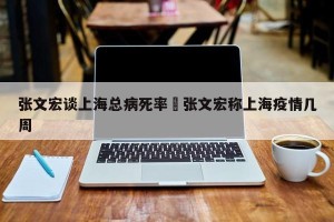 张文宏谈上海总病死率›张文宏称上海疫情几周