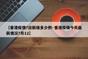 【香港疫情7日新增多少例·香港疫情今天最新情况7月12】