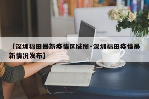 【深圳福田最新疫情区域图·深圳福田疫情最新情况发布】