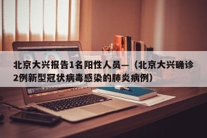 北京大兴报告1名阳性人员—（北京大兴确诊2例新型冠状病毒感染的肺炎病例）