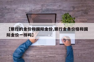 【银行的金价和国际金价,银行金条价格和国际金价一样吗】