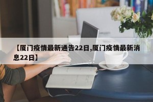 【厦门疫情最新通告22日,厦门疫情最新消息22日】