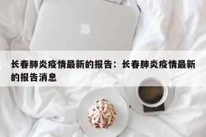 长春肺炎疫情最新的报告：长春肺炎疫情最新的报告消息
