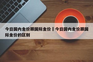 今日国内金价跟国际金价›今日国内金价跟国际金价的区别
