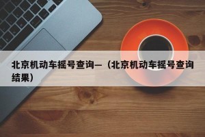北京机动车摇号查询—（北京机动车摇号查询结果）