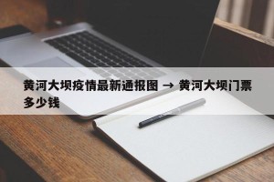 黄河大坝疫情最新通报图 → 黄河大坝门票多少钱