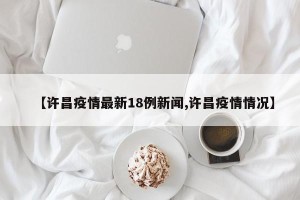 【许昌疫情最新18例新闻,许昌疫情情况】