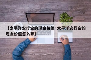 【太平洋安行宝的现金价值·太平洋安行宝的现金价值怎么算】