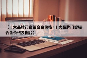 【十大品牌门窗铝合金价格·十大品牌门窗铝合金价格及图片】