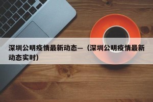 深圳公明疫情最新动态—（深圳公明疫情最新动态实时）