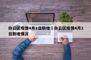 白云区疫情4月1日新增›白云区疫情4月1日新增情况