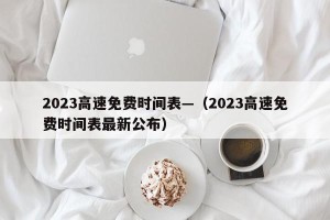 2023高速免费时间表—（2023高速免费时间表最新公布）