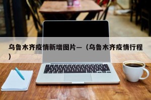 乌鲁木齐疫情新增图片—（乌鲁木齐疫情行程）