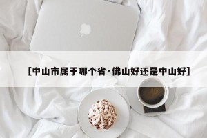 【中山市属于哪个省·佛山好还是中山好】