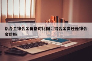 铝合金锌合金价格对比图：铝合金贵还是锌合金价格