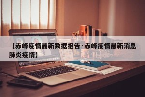 【赤峰疫情最新数据报告·赤峰疫情最新消息肺炎疫情】