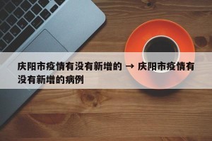 庆阳市疫情有没有新增的 → 庆阳市疫情有没有新增的病例