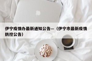 伊宁疫情办最新通知公告—（伊宁市最新疫情防控公告）