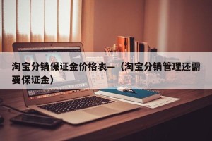 淘宝分销保证金价格表—（淘宝分销管理还需要保证金）