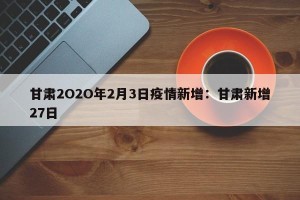 甘肃2O2O年2月3日疫情新增：甘肃新增27日