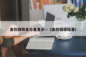 金价回收金价是多少—（金价回收标准）