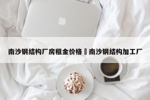 南沙钢结构厂房租金价格›南沙钢结构加工厂