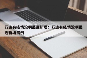 万达有疫情没啊最近新增：万达有疫情没啊最近新增病例