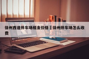 徐州西道停车场租金价格›徐州停车场怎么收费