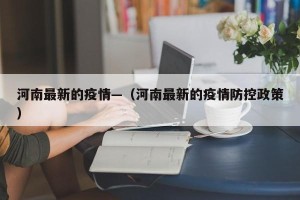 河南最新的疫情—（河南最新的疫情防控政策）
