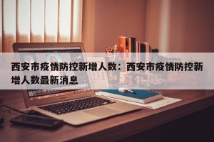 西安市疫情防控新增人数：西安市疫情防控新增人数最新消息
