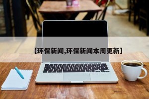 【环保新闻,环保新闻本周更新】