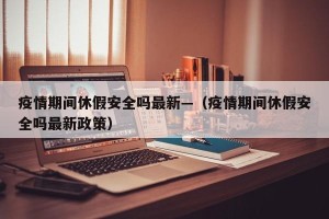 疫情期间休假安全吗最新—（疫情期间休假安全吗最新政策）