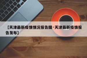 【天津最新疫情情况报告图·天津最新疫情报告发布】
