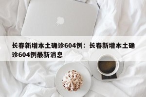 长春新增本土确诊604例：长春新增本土确诊604例最新消息