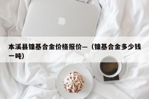 本溪县镍基合金价格报价—（镍基合金多少钱一吨）