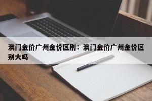 澳门金价广州金价区别：澳门金价广州金价区别大吗