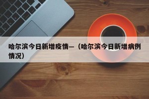 哈尔滨今日新增疫情—（哈尔滨今日新增病例情况）
