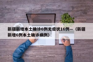 新疆新增本土确诊6例无症状16例—（新疆新增6例本土确诊病例）