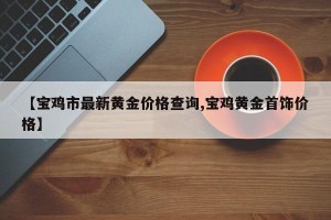 【宝鸡市最新黄金价格查询,宝鸡黄金首饰价格】