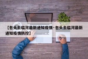 【包头去临河最新通知疫情·包头去临河最新通知疫情防控】