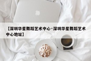【深圳华星舞蹈艺术中心·深圳华星舞蹈艺术中心地址】
