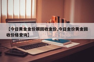 【今日黄金金价跟回收金价,今日金价黄金回收价格查询】
