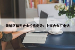 黄浦区精密合金价格走势：上海合金厂电话