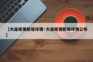 【大连疫情新增详情·大连疫情新增详情公布】