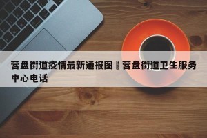 营盘街道疫情最新通报图›营盘街道卫生服务中心电话
