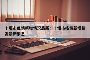 十堰市疫情新增情况最新：十堰市疫情新增情况最新消息