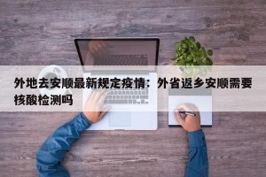 外地去安顺最新规定疫情：外省返乡安顺需要核酸检测吗