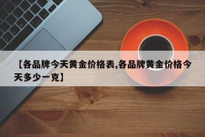 【各品牌今天黄金价格表,各品牌黄金价格今天多少一克】
