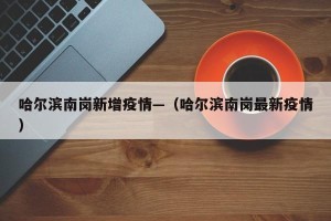 哈尔滨南岗新增疫情—（哈尔滨南岗最新疫情）
